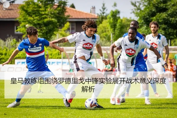 皇马教练组围绕罗德里戈中锋实验展开战术意义深度解析