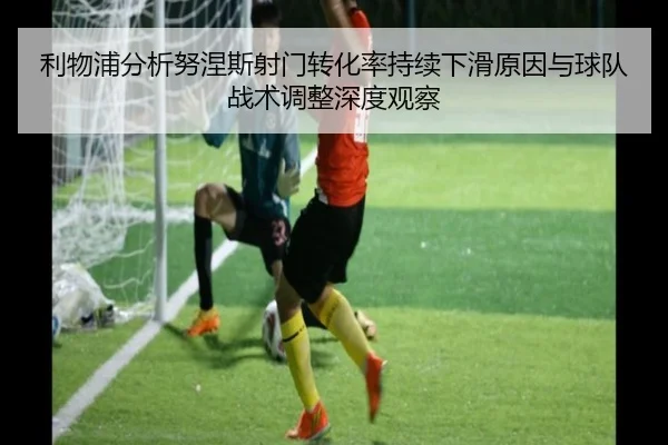 利物浦分析努涅斯射门转化率持续下滑原因与球队战术调整深度观察