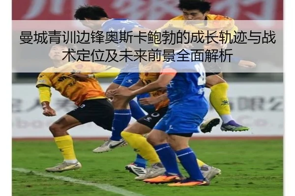 曼城青训边锋奥斯卡鲍勃的成长轨迹与战术定位及未来前景全面解析
